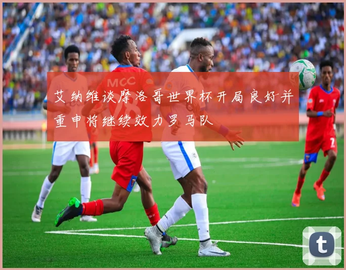 艾纳维谈摩洛哥世界杯开局良好并重申将继续效力罗马队
