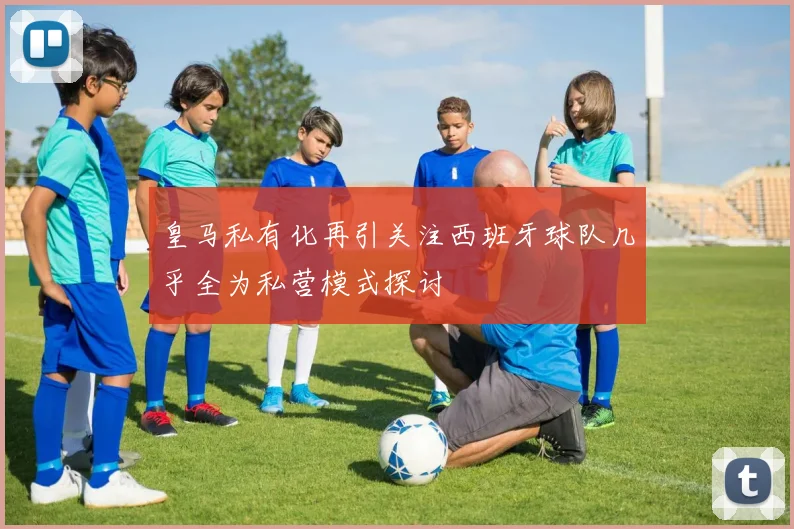 皇马私有化再引关注西班牙球队几乎全为私营模式探讨