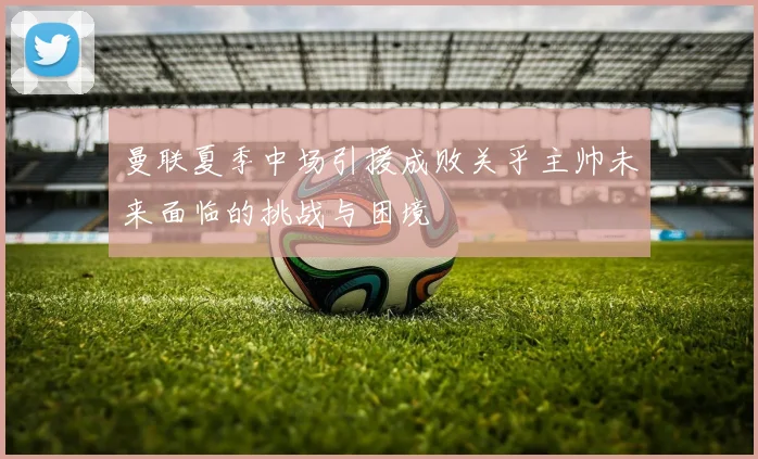 曼联夏季中场引援成败关乎主帅未来面临的挑战与困境
