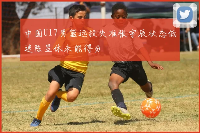 中国U17男篮远投失准张宇辰状态低迷陈昱休未能得分