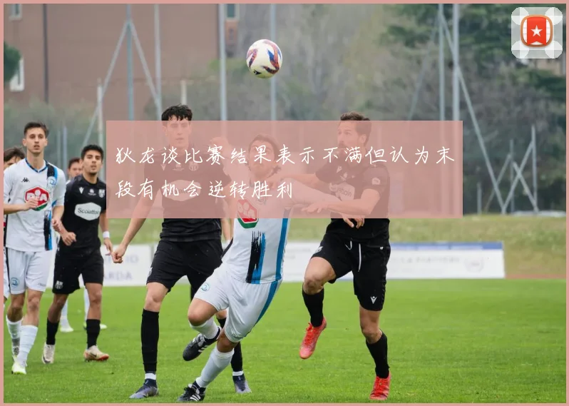 狄龙谈比赛结果表示不满但认为末段有机会逆转胜利