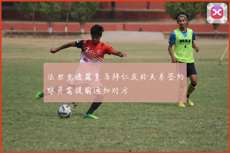 法尔克透露皇马拜仁友好关系签约球员需提前通知对方