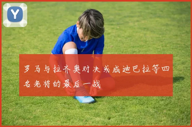 罗马与拉齐奥对决或成迪巴拉等四名老将的最后一战