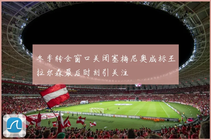 冬季转会窗口关闭塞梅尼奥成标王拉尔森最后时刻引关注