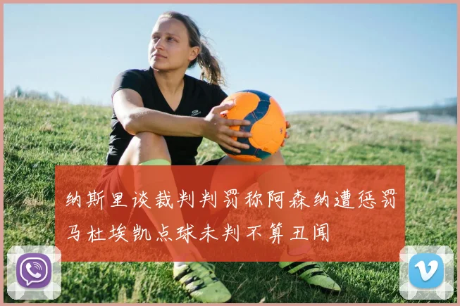 纳斯里谈裁判判罚称阿森纳遭惩罚马杜埃凯点球未判不算丑闻