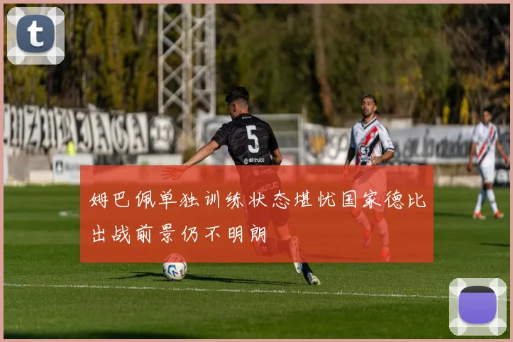 姆巴佩单独训练状态堪忧国家德比出战前景仍不明朗