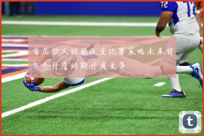 肯尼称文班能改变比赛策略未来将与乔丹詹姆斯并肩竞争