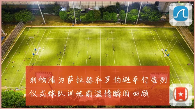 利物浦为萨拉赫和罗伯逊举行告别仪式球队训练前温情瞬间回顾