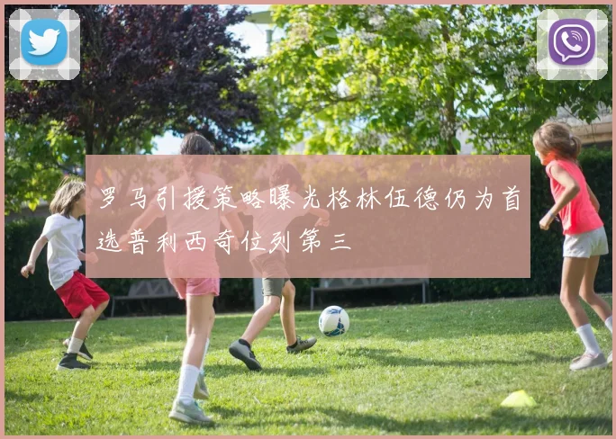 罗马引援策略曝光格林伍德仍为首选普利西奇位列第三