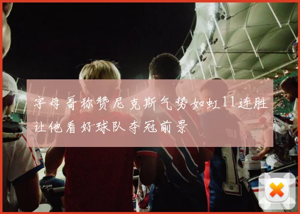 字母哥称赞尼克斯气势如虹11连胜让他看好球队夺冠前景