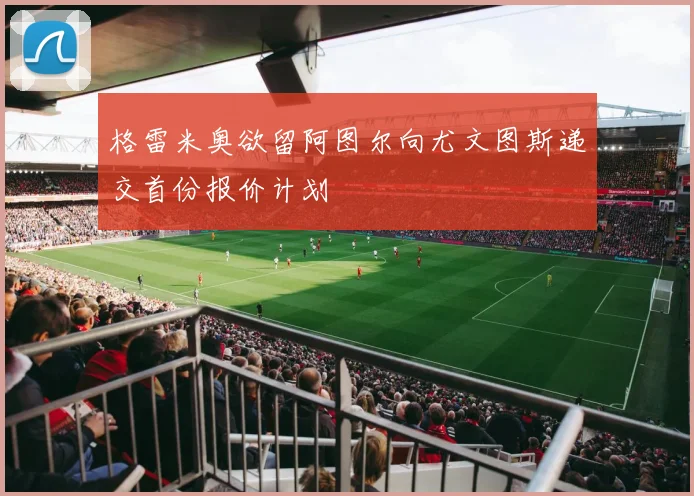 格雷米奥欲留阿图尔向尤文图斯递交首份报价计划