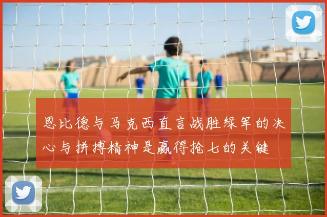 恩比德与马克西直言战胜绿军的决心与拼搏精神是赢得抢七的关键