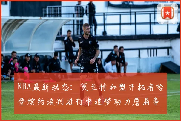 NBA最新动态：莫兰特加盟开拓者哈登续约谈判进行中追梦助力詹眉争冠
