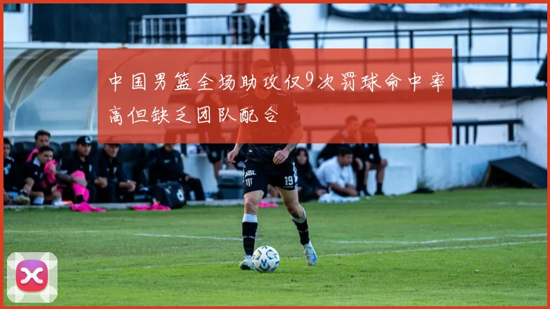 中国男篮全场助攻仅9次罚球命中率高但缺乏团队配合