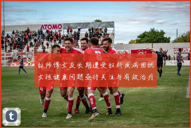 拉师傅女友长期遭受妇科疾病困扰女性健康问题亟待关注与有效治疗方案