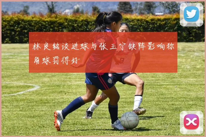 林良铭谈进球与张玉宁缺阵影响称角球罚得好