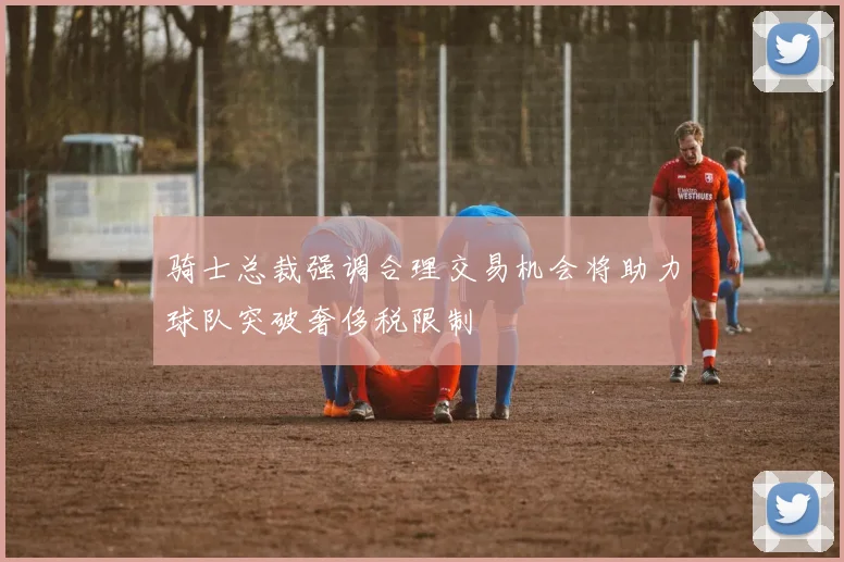 骑士总裁强调合理交易机会将助力球队突破奢侈税限制
