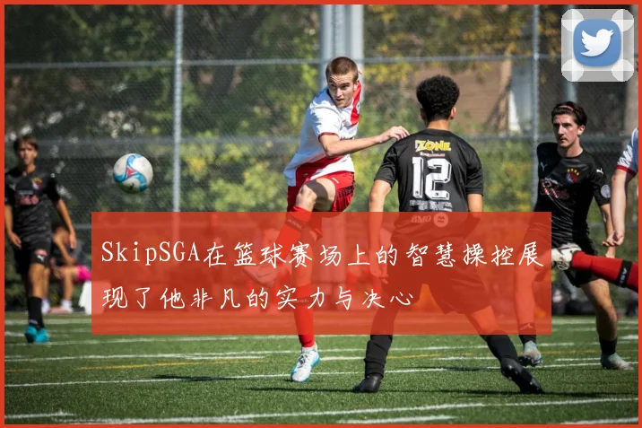 SkipSGA在篮球赛场上的智慧操控展现了他非凡的实力与决心